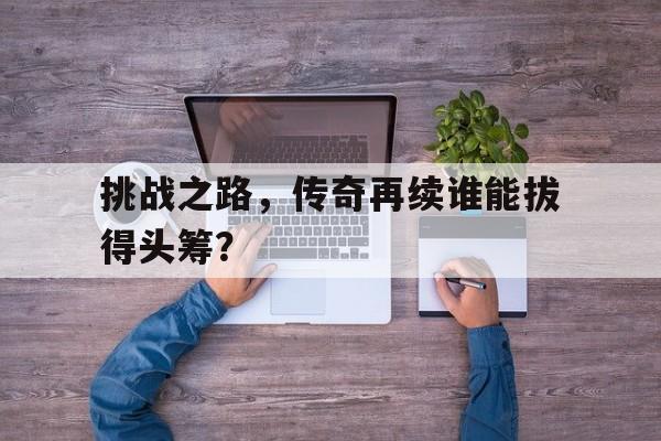 挑战之路,传奇再续谁能拔得头筹?的简单介绍 挑战之路,传奇再续谁能拔得头筹?的简单介绍